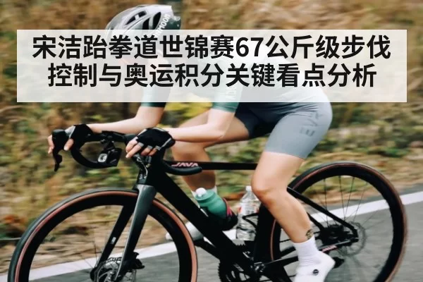 宋洁跆拳道世锦赛67公斤级步伐控制与奥运积分关键看点分析